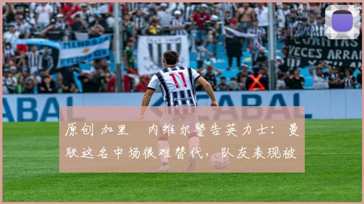 原创 加里・内维尔警告英力士：曼联这名中场很难替代，队友表现被赞 “离谱”