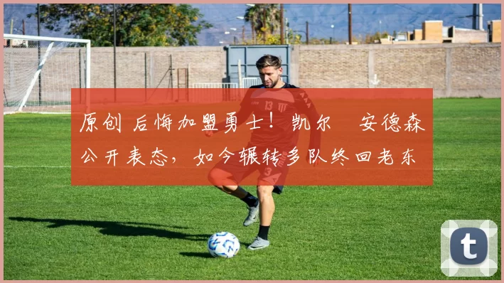 原创 后悔加盟勇士！凯尔・安德森公开表态，如今辗转多队终回老东家