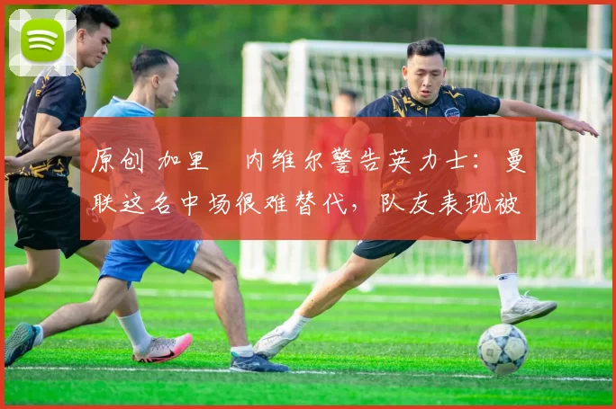 原创 加里・内维尔警告英力士：曼联这名中场很难替代，队友表现被赞 “离谱”