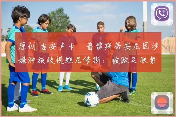 原创 吉安卢卡・普雷斯蒂安尼因涉嫌种族歧视维尼修斯，被欧足联禁赛