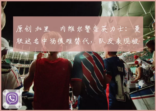 原创 加里・内维尔警告英力士：曼联这名中场很难替代，队友表现被赞 “离谱”