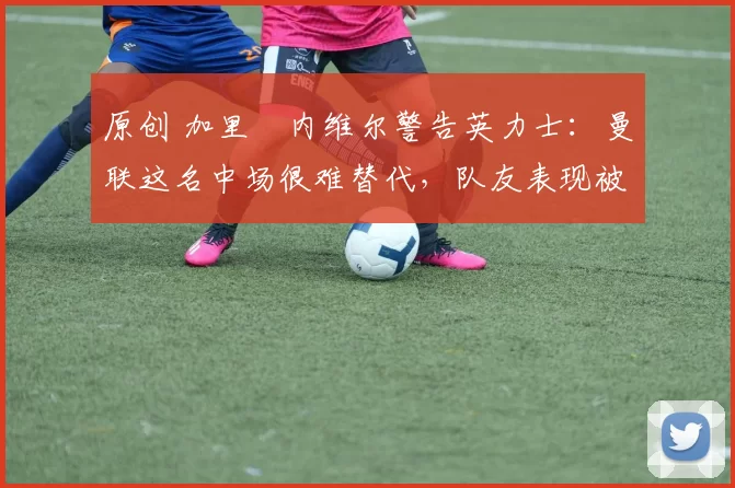 原创 加里・内维尔警告英力士：曼联这名中场很难替代，队友表现被赞 “离谱”