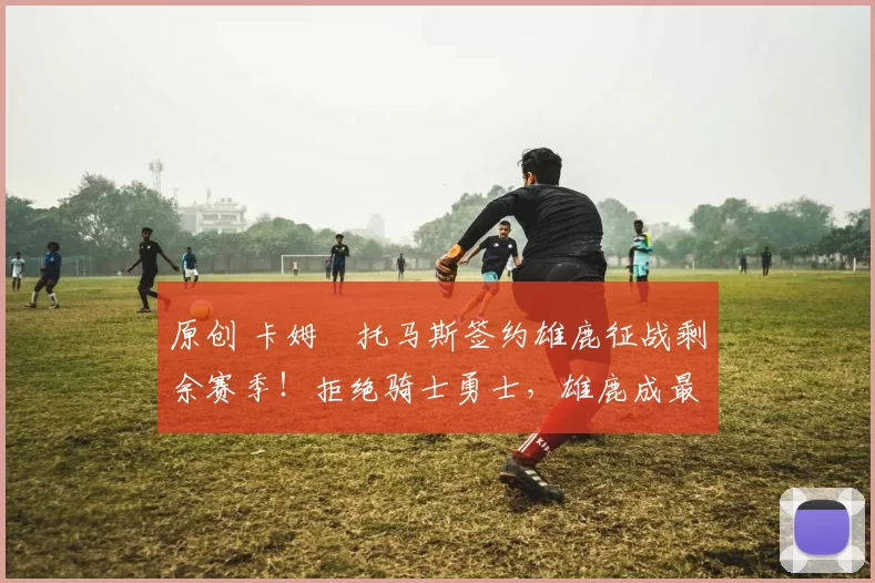 原创 卡姆・托马斯签约雄鹿征战剩余赛季！拒绝骑士勇士，雄鹿成最优选