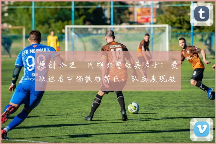 原创 加里・内维尔警告英力士：曼联这名中场很难替代，队友表现被赞 “离谱”