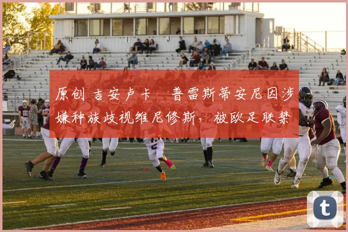 原创 吉安卢卡・普雷斯蒂安尼因涉嫌种族歧视维尼修斯，被欧足联禁赛