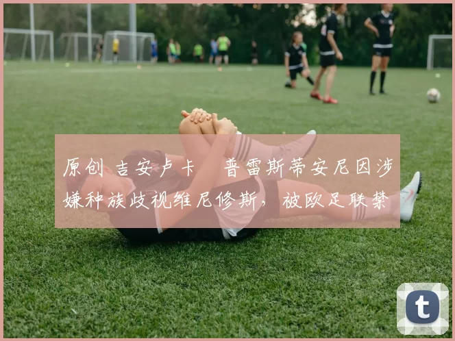 原创 吉安卢卡・普雷斯蒂安尼因涉嫌种族歧视维尼修斯，被欧足联禁赛