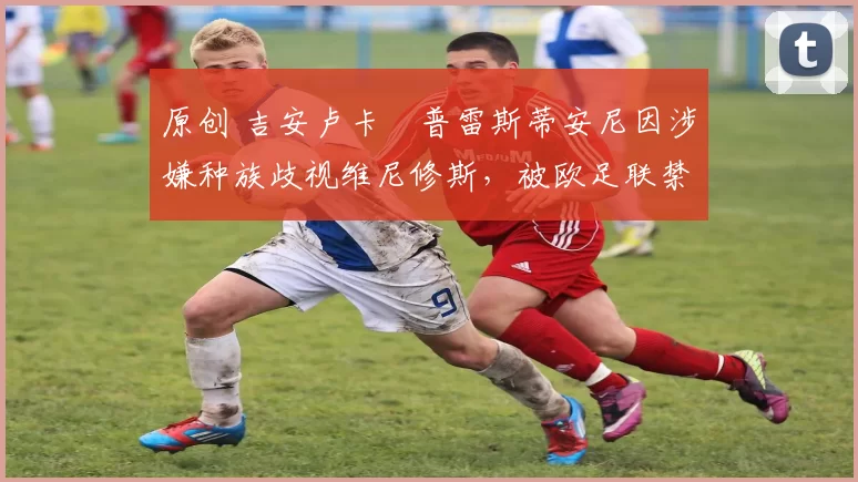 原创 吉安卢卡・普雷斯蒂安尼因涉嫌种族歧视维尼修斯，被欧足联禁赛