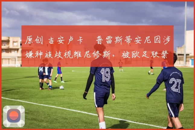 原创 吉安卢卡・普雷斯蒂安尼因涉嫌种族歧视维尼修斯，被欧足联禁赛