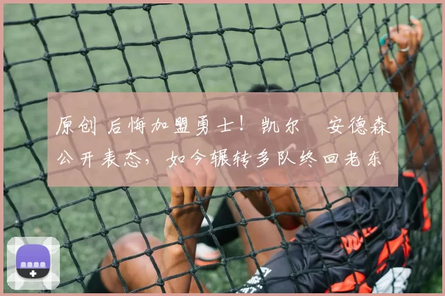 原创 后悔加盟勇士！凯尔・安德森公开表态，如今辗转多队终回老东家