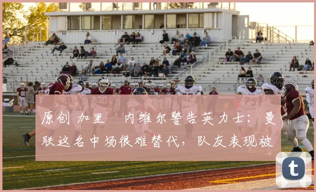 原创 加里・内维尔警告英力士：曼联这名中场很难替代，队友表现被赞 “离谱”