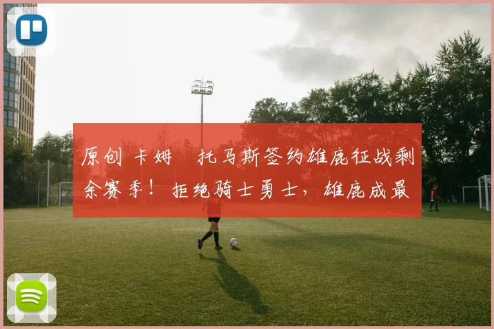 原创 卡姆・托马斯签约雄鹿征战剩余赛季！拒绝骑士勇士，雄鹿成最优选