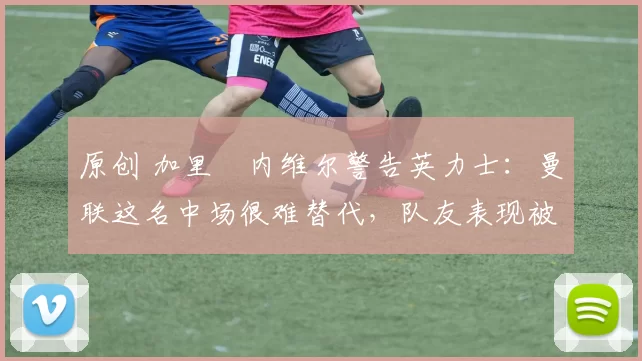 原创 加里・内维尔警告英力士：曼联这名中场很难替代，队友表现被赞 “离谱”