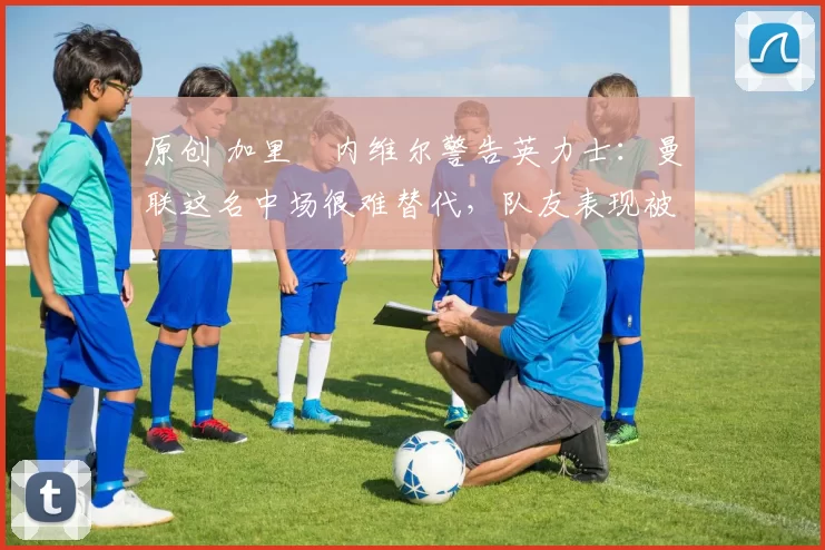 原创 加里・内维尔警告英力士：曼联这名中场很难替代，队友表现被赞 “离谱”