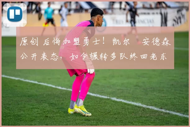原创 后悔加盟勇士！凯尔・安德森公开表态，如今辗转多队终回老东家