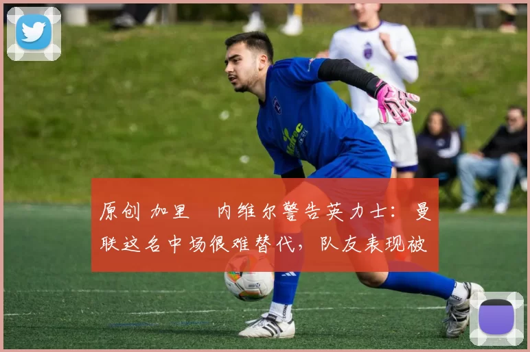 原创 加里・内维尔警告英力士：曼联这名中场很难替代，队友表现被赞 “离谱”