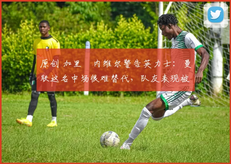 原创 加里・内维尔警告英力士：曼联这名中场很难替代，队友表现被赞 “离谱”