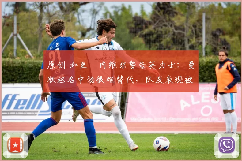 原创 加里・内维尔警告英力士：曼联这名中场很难替代，队友表现被赞 “离谱”