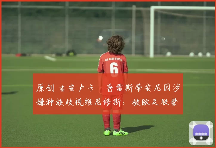 原创 吉安卢卡・普雷斯蒂安尼因涉嫌种族歧视维尼修斯，被欧足联禁赛