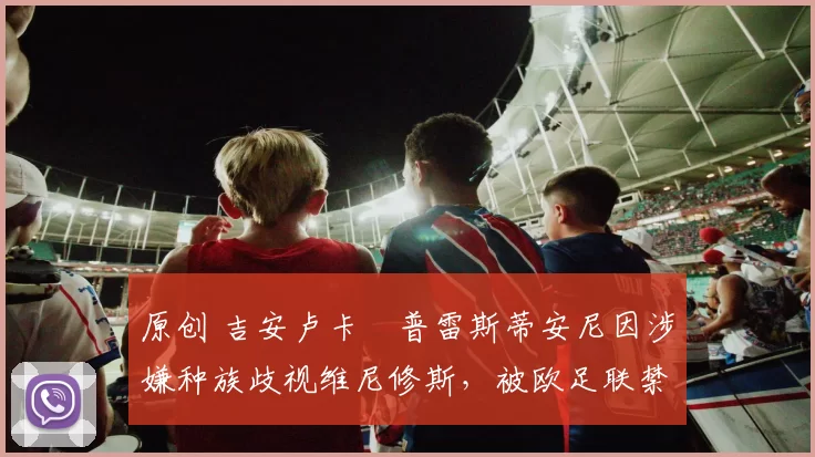 原创 吉安卢卡・普雷斯蒂安尼因涉嫌种族歧视维尼修斯，被欧足联禁赛