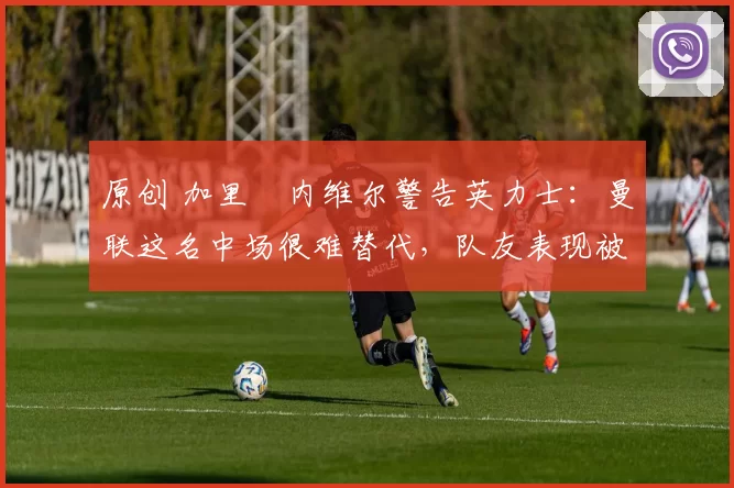 原创 加里・内维尔警告英力士：曼联这名中场很难替代，队友表现被赞 “离谱”