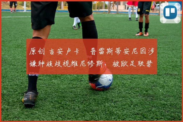 原创 吉安卢卡・普雷斯蒂安尼因涉嫌种族歧视维尼修斯，被欧足联禁赛