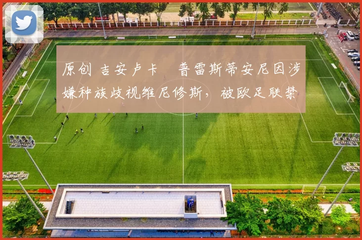 原创 吉安卢卡・普雷斯蒂安尼因涉嫌种族歧视维尼修斯，被欧足联禁赛