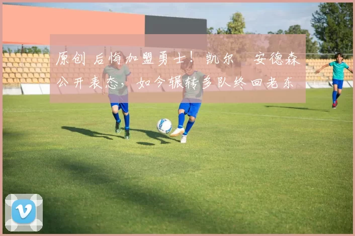 原创 后悔加盟勇士！凯尔・安德森公开表态，如今辗转多队终回老东家