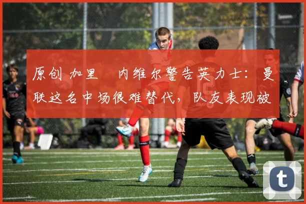 原创 加里・内维尔警告英力士：曼联这名中场很难替代，队友表现被赞 “离谱”