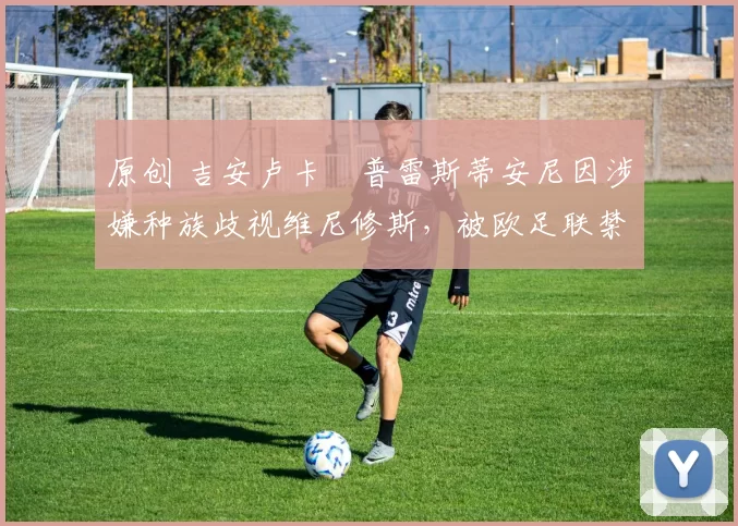 原创 吉安卢卡・普雷斯蒂安尼因涉嫌种族歧视维尼修斯，被欧足联禁赛