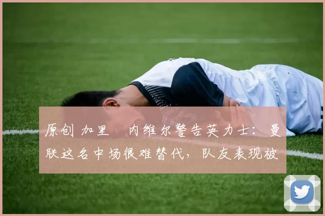 原创 加里・内维尔警告英力士：曼联这名中场很难替代，队友表现被赞 “离谱”