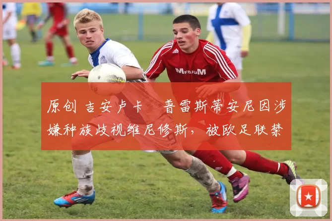 原创 吉安卢卡・普雷斯蒂安尼因涉嫌种族歧视维尼修斯，被欧足联禁赛