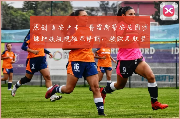 原创 吉安卢卡・普雷斯蒂安尼因涉嫌种族歧视维尼修斯，被欧足联禁赛