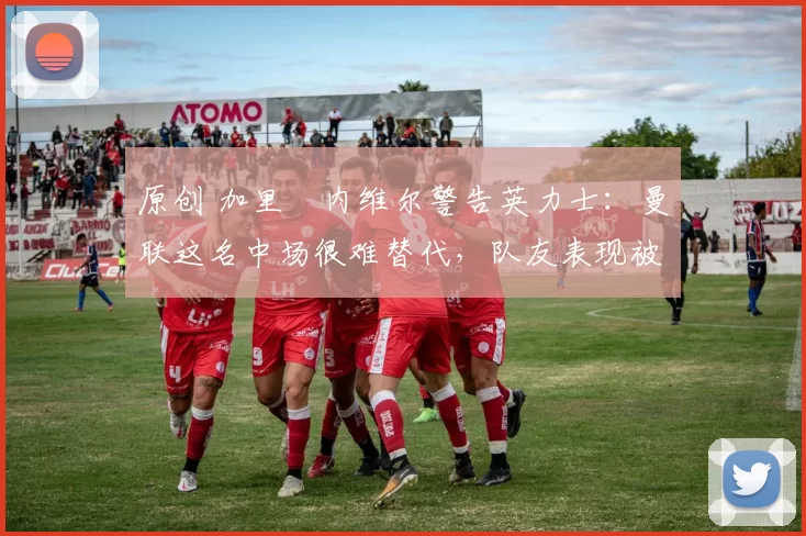 原创 加里・内维尔警告英力士：曼联这名中场很难替代，队友表现被赞 “离谱”