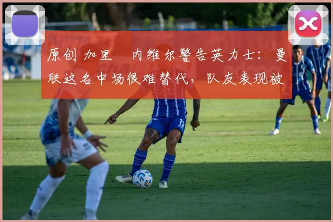 原创 加里・内维尔警告英力士：曼联这名中场很难替代，队友表现被赞 “离谱”