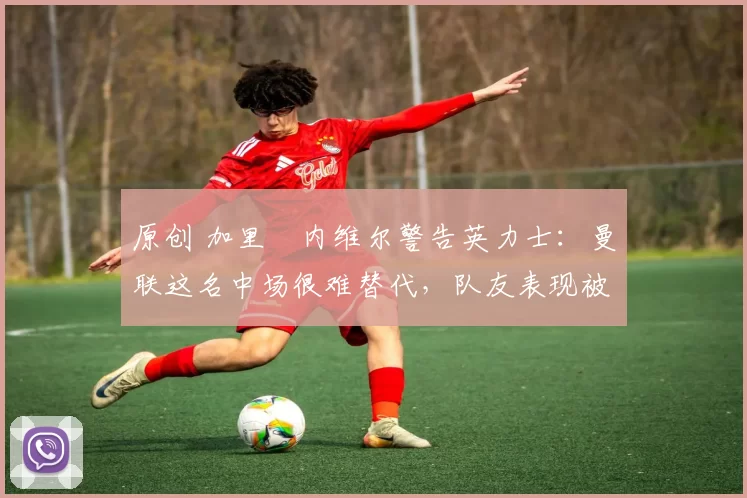 原创 加里・内维尔警告英力士：曼联这名中场很难替代，队友表现被赞 “离谱”