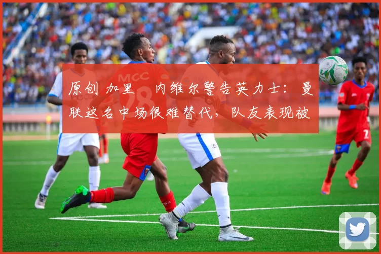 原创 加里・内维尔警告英力士：曼联这名中场很难替代，队友表现被赞 “离谱”