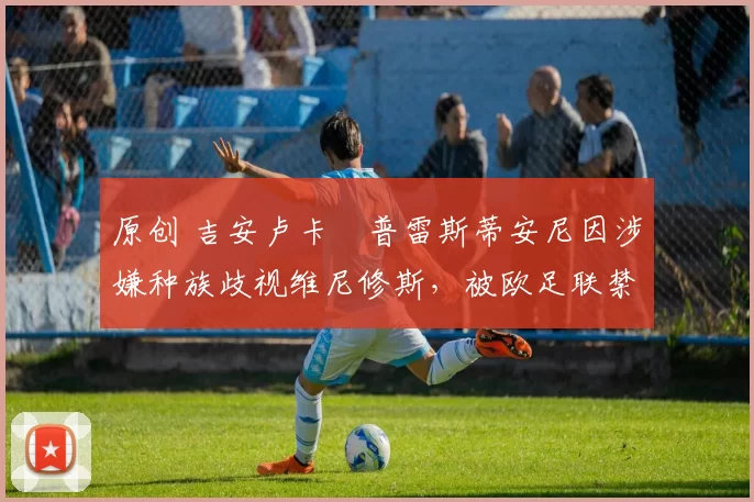 原创 吉安卢卡・普雷斯蒂安尼因涉嫌种族歧视维尼修斯，被欧足联禁赛