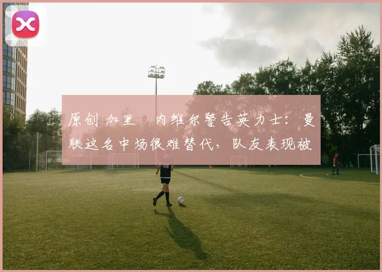 原创 加里・内维尔警告英力士：曼联这名中场很难替代，队友表现被赞 “离谱”