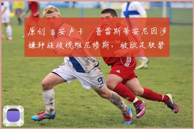 原创 吉安卢卡・普雷斯蒂安尼因涉嫌种族歧视维尼修斯，被欧足联禁赛