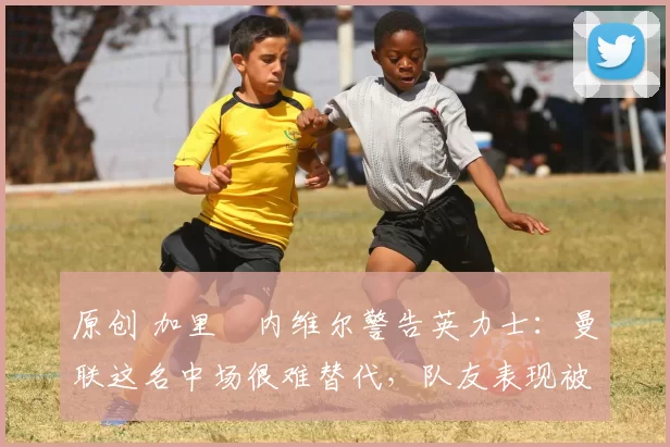 原创 加里・内维尔警告英力士：曼联这名中场很难替代，队友表现被赞 “离谱”