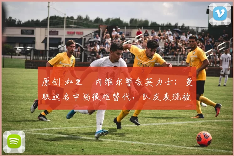 原创 加里・内维尔警告英力士：曼联这名中场很难替代，队友表现被赞 “离谱”