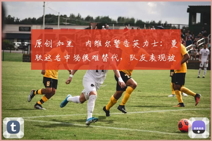 原创 加里・内维尔警告英力士：曼联这名中场很难替代，队友表现被赞 “离谱”