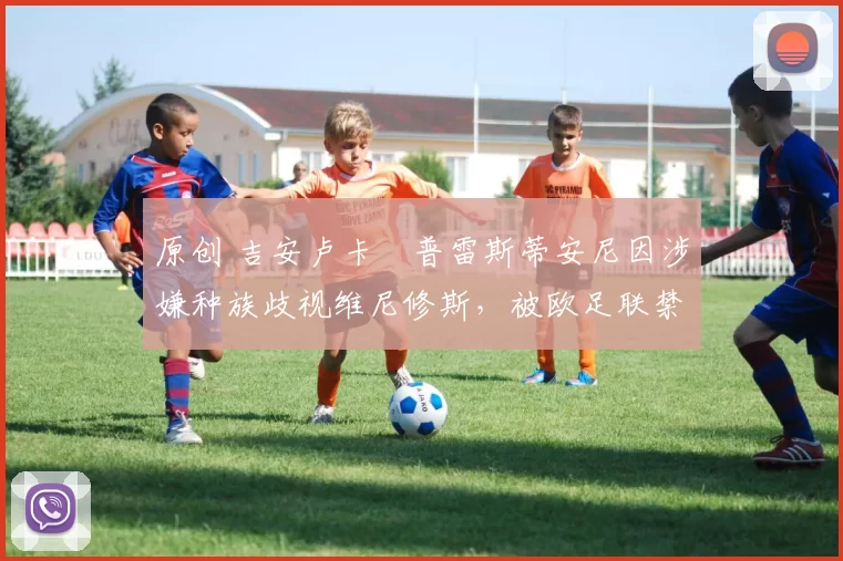 原创 吉安卢卡・普雷斯蒂安尼因涉嫌种族歧视维尼修斯,被欧足联禁赛