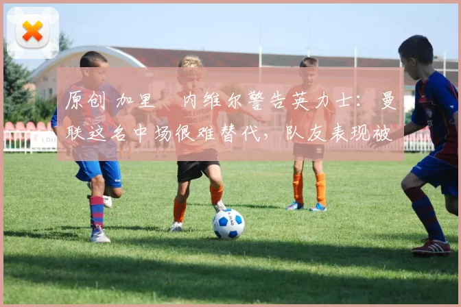 原创 加里・内维尔警告英力士：曼联这名中场很难替代，队友表现被赞 “离谱”
