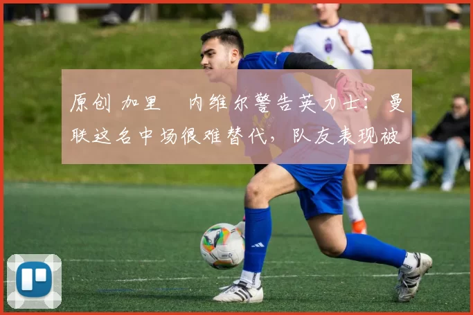 原创 加里・内维尔警告英力士：曼联这名中场很难替代，队友表现被赞 “离谱”