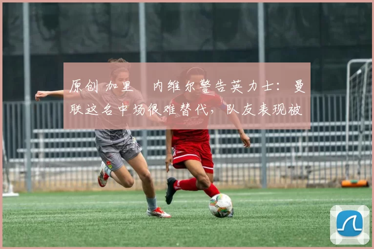 原创 加里・内维尔警告英力士：曼联这名中场很难替代，队友表现被赞 “离谱”