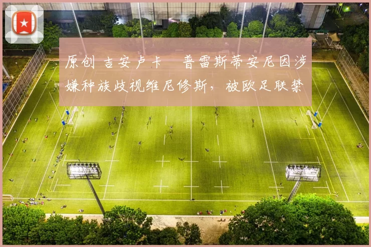 原创 吉安卢卡・普雷斯蒂安尼因涉嫌种族歧视维尼修斯,被欧足联禁赛