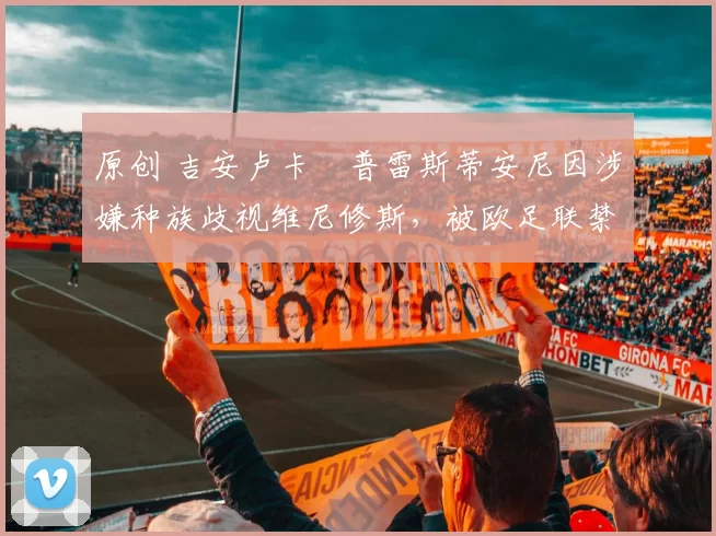 原创 吉安卢卡・普雷斯蒂安尼因涉嫌种族歧视维尼修斯,被欧足联禁赛