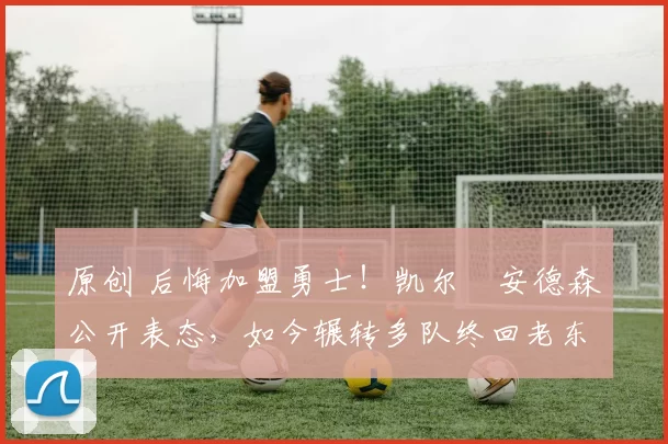 原创 后悔加盟勇士！凯尔・安德森公开表态，如今辗转多队终回老东家