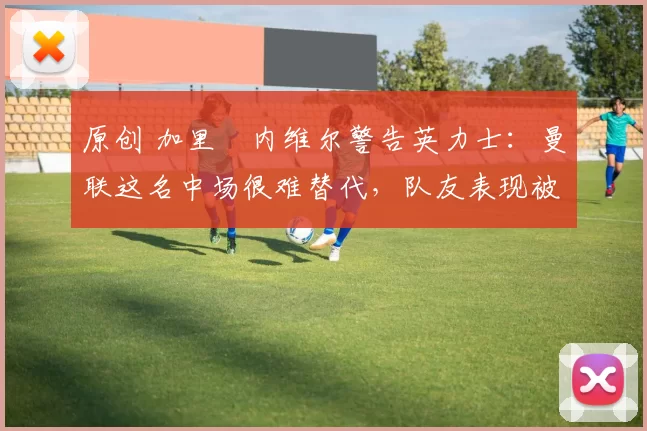 原创 加里・内维尔警告英力士：曼联这名中场很难替代，队友表现被赞 “离谱”